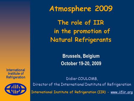 International Institute of Refrigeration Atmosphere 2009 The role of IIR in the promotion of Natural Refrigerants Didier COULOMB, Director of the International.