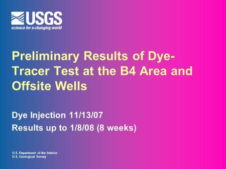U.S. Department of the Interior U.S. Geological Survey Preliminary Results of Dye- Tracer Test at the B4 Area and Offsite Wells Dye Injection 11/13/07.