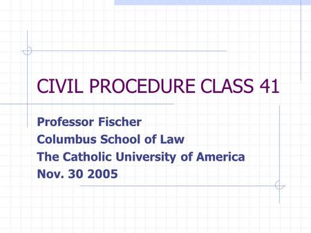 CIVIL PROCEDURE CLASS 41 Professor Fischer Columbus School of Law The Catholic University of America Nov. 30 2005.