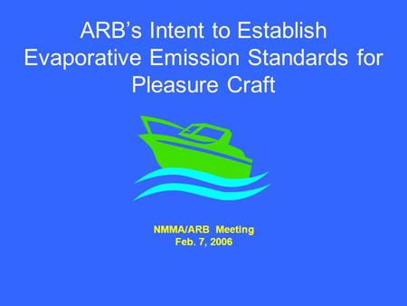 ARB’s Intent to Establish Evaporative Emission Standards for Pleasure Craft NMMA/ARB Meeting Feb. 7, 2006.