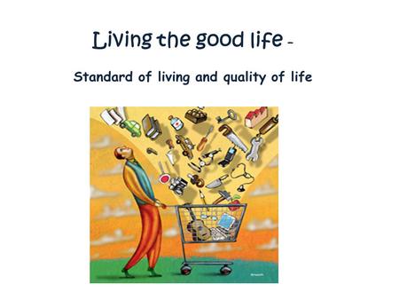 Living the good life – Standard of living and quality of life.