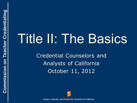 Commission on Teacher Credentialing Inspire, Educate, and Protect the Students of California Commission on Teacher Credentialing Title II: The Basics Credential.