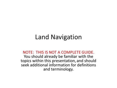 Land Navigation NOTE: THIS IS NOT A COMPLETE GUIDE. You should already be familiar with the topics within this presentation, and should seek additional.
