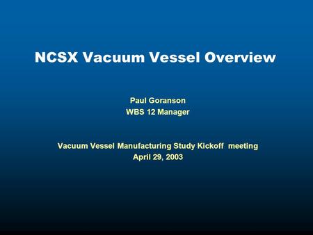 NCSX Vacuum Vessel Overview Paul Goranson WBS 12 Manager Vacuum Vessel Manufacturing Study Kickoff meeting April 29, 2003.