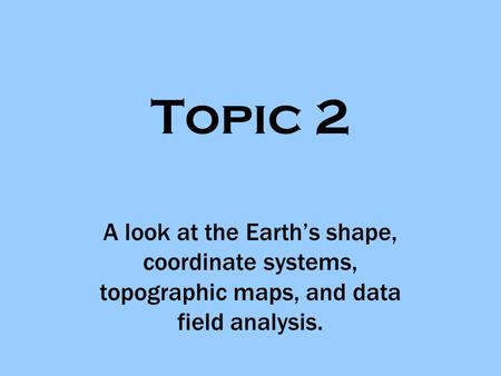 Topic 2 A look at the Earth’s shape, coordinate systems, topographic maps, and data field analysis.