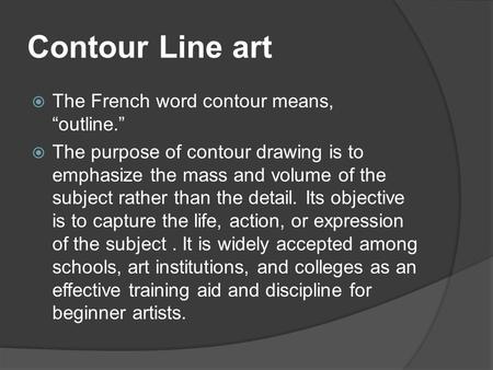 Contour Line art  The French word contour means, “outline.”  The purpose of contour drawing is to emphasize the mass and volume of the subject rather.