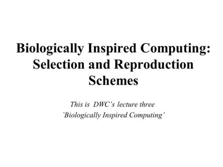 Biologically Inspired Computing: Selection and Reproduction Schemes This is DWC’s lecture three `Biologically Inspired Computing’