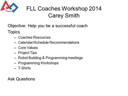 FLL Coaches Workshop 2014 Carey Smith Objective: Help you be a successful coach Topics –Coaches Resources –Calendar/Schedule Recommendations –Core Values.