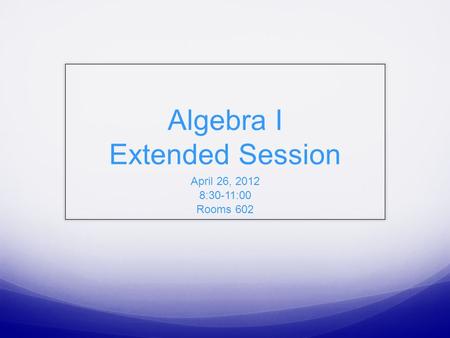 Algebra I Extended Session April 26, 2012 8:30-11:00 Rooms 602.