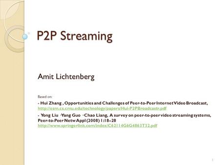 1 P2P Streaming Amit Lichtenberg Based on: - Hui Zhang, Opportunities and Challenges of Peer-to-Peer Internet Video Broadcast,