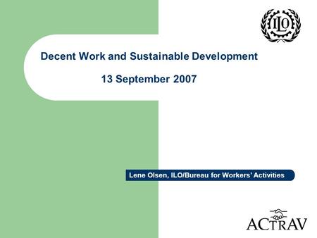 Decent Work and Sustainable Development 13 September 2007 Lene Olsen, ILO/Bureau for Workers’ Activities.