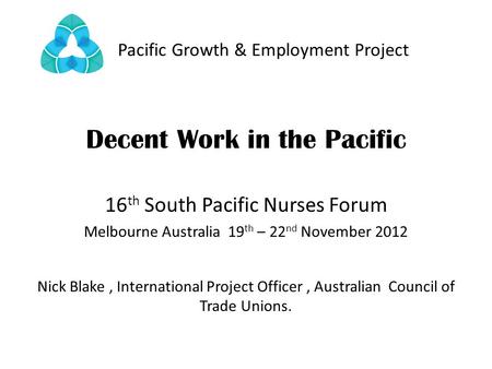 Pacific Growth & Employment Project Decent Work in the Pacific 16 th South Pacific Nurses Forum Melbourne Australia 19 th – 22 nd November 2012 Nick Blake,