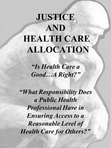 JUSTICE AND HEALTH CARE ALLOCATION “Is Health Care a Good…A Right?” “What Responsibility Does a Public Health Professional Have in Ensuring Access to a.