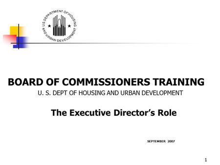 1 BOARD OF COMMISSIONERS TRAINING U. S. DEPT OF HOUSING AND URBAN DEVELOPMENT The Executive Director’s Role SEPTEMBER 2007.