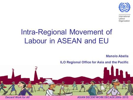 Decent Work for All ASIAN DECENT WORK DECADE 2006-2015 Intra-Regional Movement of Labour in ASEAN and EU Manolo Abella ILO Regional Office for Asia and.