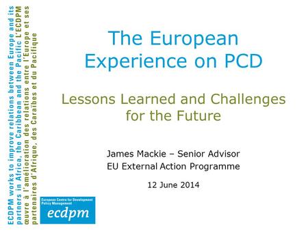 Lessons Learned and Challenges for the Future James Mackie – Senior Advisor EU External Action Programme 12 June 2014 The European Experience on PCD.