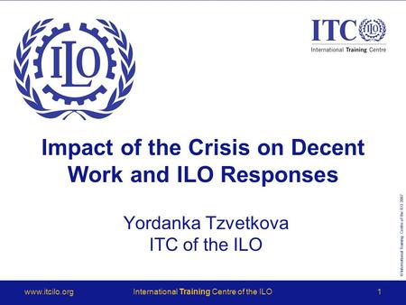 © International Training Centre of the ILO 2007 www.itcilo.orgInternational Training Centre of the ILO1 Impact of the Crisis on Decent Work and ILO Responses.