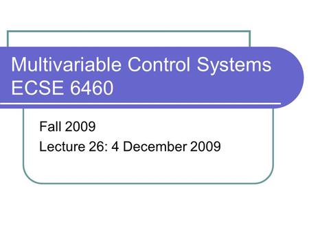 Multivariable Control Systems ECSE 6460 Fall 2009 Lecture 26: 4 December 2009.