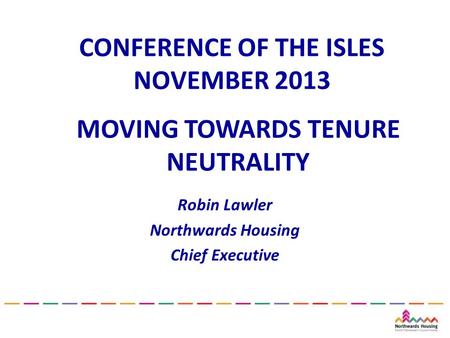 CONFERENCE OF THE ISLES NOVEMBER 2013 Robin Lawler Northwards Housing Chief Executive MOVING TOWARDS TENURE NEUTRALITY.