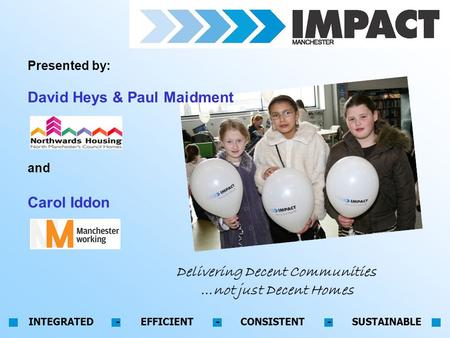 INTEGRATED - EFFICIENT - CONSISTENT - SUSTAINABLE Delivering Decent Communities …not just Decent Homes Presented by: David Heys & Paul Maidment and Carol.
