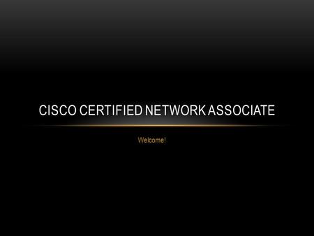 Welcome! CISCO CERTIFIED NETWORK ASSOCIATE. WELCOME! Goal – Cisco Certified Network Associate, Cisco Certified Network Professional, and beyond! About.