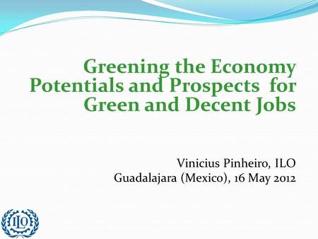 Greening the Economy Potentials and Prospects for Green and Decent Jobs Vinicius Pinheiro, ILO Guadalajara (Mexico), 16 May 2012.