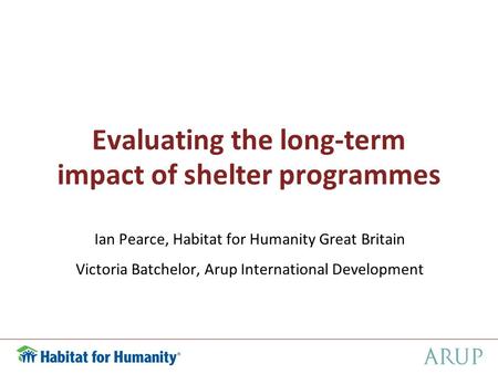 Evaluating the long-term impact of shelter programmes Ian Pearce, Habitat for Humanity Great Britain Victoria Batchelor, Arup International Development.