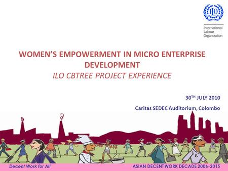 WOMEN’S EMPOWERMENT IN MICRO ENTERPRISE DEVELOPMENT ILO CBTREE PROJECT EXPERIENCE Decent Work for All ASIAN DECENT WORK DECADE 2006-2015 30 TH JULY 2010.