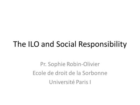 The ILO and Social Responsibility Pr. Sophie Robin-Olivier Ecole de droit de la Sorbonne Université Paris I.