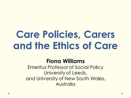 Care Policies, Carers and the Ethics of Care Fiona Williams Emeritus Professor of Social Policy University of Leeds, and University of New South Wales,