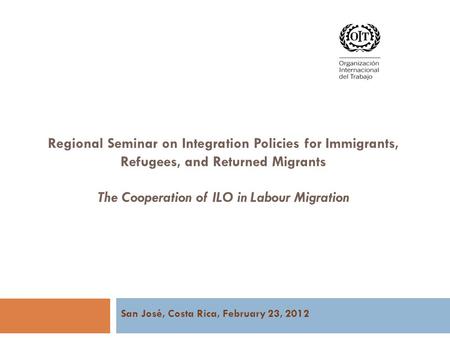Regional Seminar on Integration Policies for Immigrants, Refugees, and Returned Migrants The Cooperation of ILO in Labour Migration San José, Costa Rica,