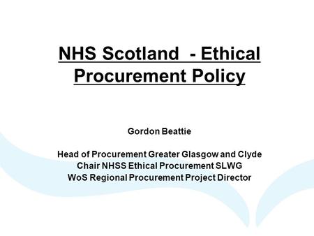 NHS Scotland - Ethical Procurement Policy Gordon Beattie Head of Procurement Greater Glasgow and Clyde Chair NHSS Ethical Procurement SLWG WoS Regional.