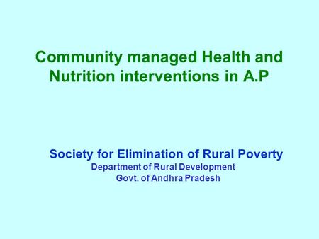 Community managed Health and Nutrition interventions in A.P Society for Elimination of Rural Poverty Department of Rural Development Govt. of Andhra Pradesh.
