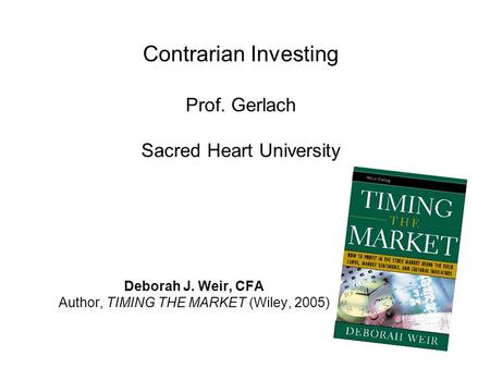 Contrarian Investing Prof. Gerlach Sacred Heart University Deborah J. Weir, CFA Author, TIMING THE MARKET (Wiley, 2005)