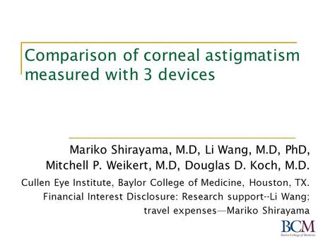 Comparison of corneal astigmatism measured with 3 devices Mariko Shirayama, M.D, Li Wang, M.D, PhD, Mitchell P. Weikert, M.D, Douglas D. Koch, M.D. Cullen.
