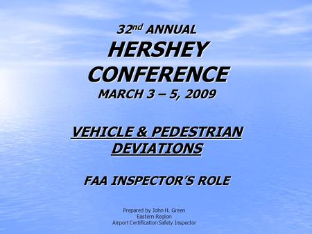32 nd ANNUAL HERSHEY CONFERENCE MARCH 3 – 5, 2009 VEHICLE & PEDESTRIAN DEVIATIONS FAA INSPECTOR’S ROLE Prepared by John H. Green Eastern Region Airport.