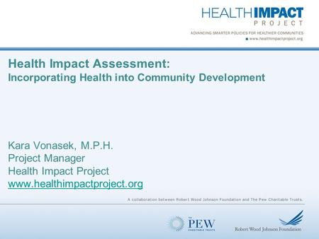 Health Impact Assessment: Incorporating Health into Community Development Kara Vonasek, M.P.H. Project Manager Health Impact Project www.healthimpactproject.org.