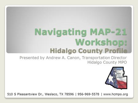 Navigating MAP-21 Workshop: Hidalgo County Profile Presented by Andrew A. Canon, Transportation Director Hidalgo County MPO 510 S Pleasantview Dr., Weslaco,