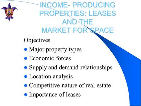 INCOME- PRODUCING PROPERTIES: LEASES AND THE MARKET FOR SPACE Objectives Major property types Economic forces Supply and demand relationships Location.