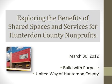 Exploring the Benefits of Shared Spaces and Services for Hunterdon County Nonprofits March 30, 2012 Build with Purpose United Way of Hunterdon County.
