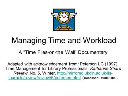 Managing Time and Workload A “Time Flies-on-the Wall” Documentary Adapted with acknowledgement from: Peterson LC (1997). Time Management for Library Professionals.
