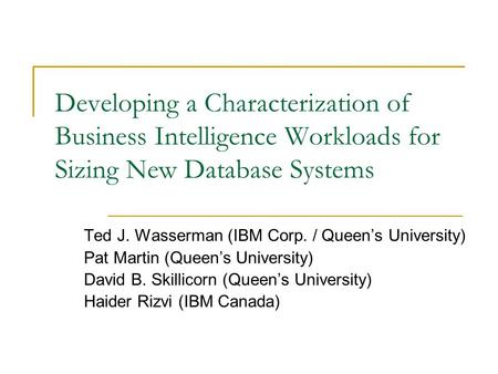 Developing a Characterization of Business Intelligence Workloads for Sizing New Database Systems Ted J. Wasserman (IBM Corp. / Queen’s University) Pat.