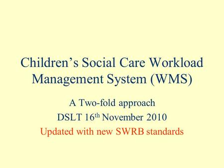 Children’s Social Care Workload Management System (WMS) A Two-fold approach DSLT 16 th November 2010 Updated with new SWRB standards.