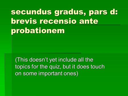 Secundus gradus, pars d: brevis recensio ante probationem (This doesn’t yet include all the topics for the quiz, but it does touch on some important ones)