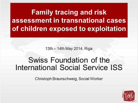Family tracing and risk assessment in transnational cases of children exposed to exploitation 13th – 14th May 2014, Riga Swiss Foundation of the International.