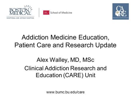 Www.bumc.bu.edu/care Addiction Medicine Education, Patient Care and Research Update Alex Walley, MD, MSc Clinical Addiction Research and Education (CARE)