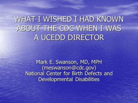 WHAT I WISHED I HAD KNOWN ABOUT THE CDC WHEN I WAS A UCEDD DIRECTOR Mark E. Swanson, MD, MPH National Center for Birth Defects and.