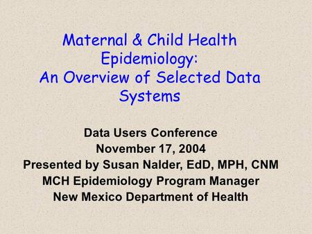 Maternal & Child Health Epidemiology: An Overview of Selected Data Systems Data Users Conference November 17, 2004 Presented by Susan Nalder, EdD, MPH,