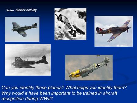  starter activity Can you identify these planes? What helps you identify them? Why would it have been important to be trained in aircraft recognition.