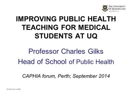 IMPROVING PUBLIC HEALTH TEACHING FOR MEDICAL STUDENTS AT UQ Professor Charles Gilks Head of School of Public Health CAPHIA forum, Perth; September 2014.